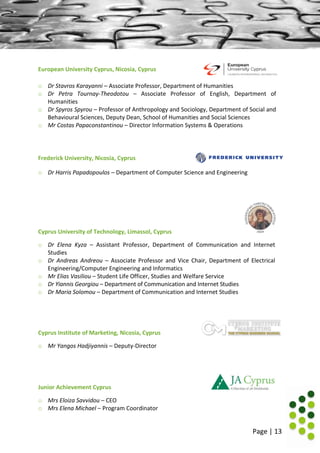 Page | 13
European University Cyprus, Nicosia, Cyprus
o Dr Stavros Karayanni – Associate Professor, Department of Humanities
o Dr Petra Tournay-Theodotou – Associate Professor of English, Department of
Humanities
o Dr Spyros Spyrou – Professor of Anthropology and Sociology, Department of Social and
Behavioural Sciences, Deputy Dean, School of Humanities and Social Sciences
o Mr Costas Papaconstantinou – Director Information Systems & Operations
Frederick University, Nicosia, Cyprus
o Dr Harris Papadopoulos – Department of Computer Science and Engineering
Cyprus University of Technology, Limassol, Cyprus
o Dr Elena Kyza – Assistant Professor, Department of Communication and Internet
Studies
o Dr Andreas Andreou – Associate Professor and Vice Chair, Department of Electrical
Engineering/Computer Engineering and Informatics
o Mr Elias Vasiliou – Student Life Officer, Studies and Welfare Service
o Dr Yiannis Georgiou – Department of Communication and Internet Studies
o Dr Maria Solomou – Department of Communication and Internet Studies
Cyprus Institute of Marketing, Nicosia, Cyprus
o Mr Yangos Hadjiyannis – Deputy-Director
Junior Achievement Cyprus
o Mrs Eloiza Savvidou – CEO
o Mrs Elena Michael – Program Coordinator
 