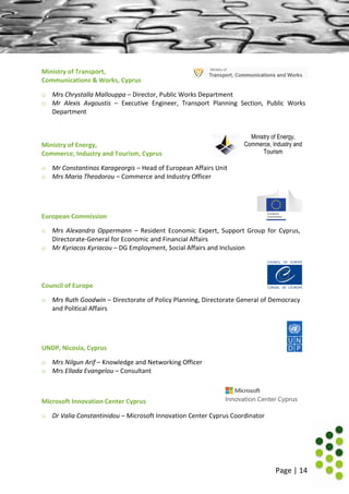 Page | 14
Ministry of Transport,
Communications & Works, Cyprus
o Mrs Chrystalla Mallouppa – Director, Public Works Department
o Mr Alexis Avgoustis – Executive Engineer, Transport Planning Section, Public Works
Department
Ministry of Energy,
Commerce, Industry and Tourism, Cyprus
Ministry of Energy,
Commerce, Industry and
Tourism
o Mr Constantinos Karageorgis – Head of European Affairs Unit
o Mrs Maria Theodorou – Commerce and Industry Officer
European Commission
o Mrs Alexandra Oppermann – Resident Economic Expert, Support Group for Cyprus,
Directorate-General for Economic and Financial Affairs
o Mr Kyriacos Kyriacou – DG Employment, Social Affairs and Inclusion
Council of Europe
o Mrs Ruth Goodwin – Directorate of Policy Planning, Directorate General of Democracy
and Political Affairs
UNDP, Nicosia, Cyprus
o Mrs Nilgun Arif – Knowledge and Networking Officer
o Mrs Ellada Evangelou – Consultant
Microsoft Innovation Center Cyprus
o Dr Valia Constantinidou – Microsoft Innovation Center Cyprus Coordinator
 