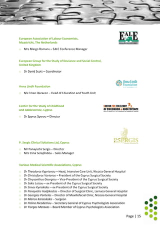 Page | 15
European Association of Labour Economists,
Maastricht, The Netherlands
o Mrs Margo Romans – EALE Conference Manager
European Group for the Study of Deviance and Social Control,
United Kingdom
o Dr David Scott – Coordinator
Anna Lindh Foundation
o Ms Eman Qaraeen – Head of Education and Youth Unit
Center for the Study of Childhood
and Adolescence, Cyprus
o Dr Spyros Spyrou – Director
P. Sergis Clinical Solutions Ltd, Cyprus
o Mr Panayiotis Sergis – Director
o Mrs Elina Seraphidou – Sales Manager
Various Medical Scientific Associations, Cyprus
o Dr Theodoros Kyprianou – Head, Intensive Care Unit, Nicosia General Hospital
o Dr Christoforos Varianos – President of the Cyprus Surgical Society
o Dr Chrysanthos Georgiou – Vice-President of the Cyprus Surgical Society
o Dr Sakis Loizou – ex President of the Cyprus Surgical Society
o Dr Simos Kyriakides – ex President of the Cyprus Surgical Society
o Dr Panayiotis Hadjikostas – Director of Surgical Clinic, Larnaca General Hospital
o Dr Georgios Pantelas – Director of Maxillofacial Clinic, Nicosia General Hospital
o Dr Marios Karaiskakis – Surgeon
o Dr Polina Nicodemou – Secretary General of Cyprus Psychologists Association
o Dr Yiorgos Metaxas – Board Member of Cyprus Psychologists Association
 