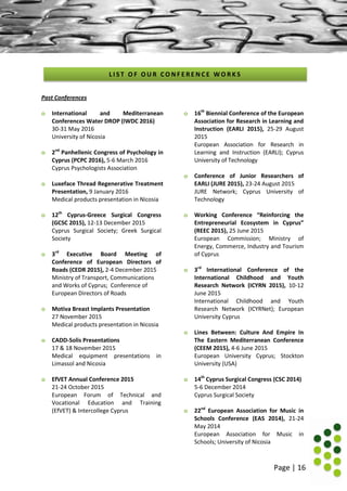 Page | 16
Past Conferences
o International and Mediterranean
Conferences Water DROP (IWDC 2016)
30-31 May 2016
University of Nicosia
o 2nd
Panhellenic Congress of Psychology in
Cyprus (PCPC 2016), 5-6 March 2016
Cyprus Psychologists Association
o Luxeface Thread Regenerative Treatment
Presentation, 9 January 2016
Medical products presentation in Nicosia
o 12th
Cyprus-Greece Surgical Congress
(GCSC 2015), 12-13 December 2015
Cyprus Surgical Society; Greek Surgical
Society
o 3rd
Executive Board Meeting of
Conference of European Directors of
Roads (CEDR 2015), 2-4 December 2015
Ministry of Transport, Communications
and Works of Cyprus; Conference of
European Directors of Roads
o Motiva Breast Implants Presentation
27 November 2015
Medical products presentation in Nicosia
o CADD-Solis Presentations
17 & 18 November 2015
Medical equipment presentations in
Limassol and Nicosia
o EfVET Annual Conference 2015
21-24 October 2015
European Forum of Technical and
Vocational Education and Training
(EfVET) & Intercollege Cyprus
o 16th
Biennial Conference of the European
Association for Research in Learning and
Instruction (EARLI 2015), 25-29 August
2015
European Association for Research in
Learning and Instruction (EARLI); Cyprus
University of Technology
o Conference of Junior Researchers of
EARLI (JURE 2015), 23-24 August 2015
JURE Network; Cyprus University of
Technology
o Working Conference “Reinforcing the
Entrepreneurial Ecosystem in Cyprus”
(REEC 2015), 25 June 2015
European Commission; Ministry of
Energy, Commerce, Industry and Tourism
of Cyprus
o 3rd
International Conference of the
International Childhood and Youth
Research Network (ICYRN 2015), 10-12
June 2015
International Childhood and Youth
Research Network (ICYRNet); European
University Cyprus
o Lines Between: Culture And Empire In
The Eastern Mediterranean Conference
(CEEM 2015), 4-6 June 2015
European University Cyprus; Stockton
University (USA)
o 14th
Cyprus Surgical Congress (CSC 2014)
5-6 December 2014
Cyprus Surgical Society
o 22nd
European Association for Music in
Schools Conference (EAS 2014), 21-24
May 2014
European Association for Music in
Schools; University of Nicosia
L I S T O F O U R C O N F E R E N C E W O R K S
 