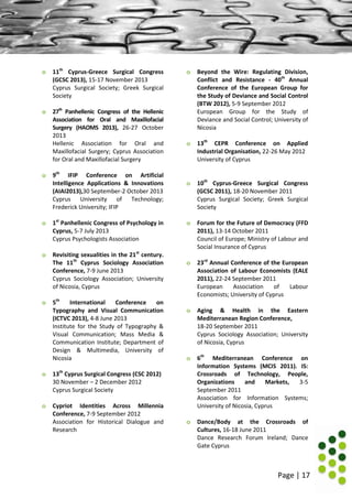 Page | 17
o 11th
Cyprus-Greece Surgical Congress
(GCSC 2013), 15-17 November 2013
Cyprus Surgical Society; Greek Surgical
Society
o 27th
Panhellenic Congress of the Hellenic
Association for Oral and Maxillofacial
Surgery (HAOMS 2013), 26-27 October
2013
Hellenic Association for Oral and
Maxillofacial Surgery; Cyprus Association
for Oral and Maxillofacial Surgery
o 9th
IFIP Conference on Artificial
Intelligence Applications & Innovations
(AIAI2013),30 September-2 October 2013
Cyprus University of Technology;
Frederick University; IFIP
o 1st
Panhellenic Congress of Psychology in
Cyprus, 5-7 July 2013
Cyprus Psychologists Association
o Revisiting sexualities in the 21st
century.
The 11th
Cyprus Sociology Association
Conference, 7-9 June 2013
Cyprus Sociology Association; University
of Nicosia, Cyprus
o 5th
International Conference on
Typography and Visual Communication
(ICTVC 2013), 4-8 June 2013
Institute for the Study of Typography &
Visual Communication; Mass Media &
Communication Institute; Department of
Design & Multimedia, University of
Nicosia
o 13th
Cyprus Surgical Congress (CSC 2012)
30 November – 2 December 2012
Cyprus Surgical Society
o Cypriot Identities Across Millennia
Conference, 7-9 September 2012
Association for Historical Dialogue and
Research
o Beyond the Wire: Regulating Division,
Conflict and Resistance - 40th
Annual
Conference of the European Group for
the Study of Deviance and Social Control
(BTW 2012), 5-9 September 2012
European Group for the Study of
Deviance and Social Control; University of
Nicosia
o 13th
CEPR Conference on Applied
Industrial Organisation, 22-26 May 2012
University of Cyprus
o 10th
Cyprus-Greece Surgical Congress
(GCSC 2011), 18-20 November 2011
Cyprus Surgical Society; Greek Surgical
Society
o Forum for the Future of Democracy (FFD
2011), 13-14 October 2011
Council of Europe; Ministry of Labour and
Social Insurance of Cyprus
o 23rd
Annual Conference of the European
Association of Labour Economists (EALE
2011), 22-24 September 2011
European Association of Labour
Economists; University of Cyprus
o Aging & Health in the Eastern
Mediterranean Region Conference,
18-20 September 2011
Cyprus Sociology Association; University
of Nicosia, Cyprus
o 6th
Mediterranean Conference on
Information Systems (MCIS 2011). IS:
Crossroads of Technology, People,
Organizations and Markets, 3-5
September 2011
Association for Information Systems;
University of Nicosia, Cyprus
o Dance/Body at the Crossroads of
Cultures, 16-18 June 2011
Dance Research Forum Ireland; Dance
Gate Cyprus
 