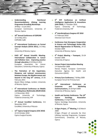 Page | 18
o Understanding Nutritional
Recommendations; Lifelong Learning
Programme Grundtvig Workshops
29 May – 3 June 2011
European Commission; University of
Nicosia, Cyprus
o 18th
Annual Conference of COPEAM
12-15 May 2011
COPEAM; CyBC
o 9th
International Conference on Formal
Concept Analysis (ICFCA 2011), 2-6 May
2011
University of Nicosia, Cyprus
o EACE 24th
Annual Scientific Meeting.
International Collaboration in Cancer
and Palliative Care: Improving practice
through education, 8-10 March 2011
European Association for Cancer
Education / University of Nicosia, Cyprus
o The Patriotism of the Expatriates;
Diasporas and national consciousness
between Europe, the Mediterranean and
beyond in the long 19th
century, 25-26
February 2011
Queen Mary College, London; University
of Nicosia, Cyprus
o 9th
International Conference on Mobile
and Ubiquitous Multimedia (MUM 2010)
1-3 December 2010
Cyprus University of Technology;
Frederick University; IFIP
o 3rd
Annual EuroMed Conference, 4-6
November 2010
EuroMed, University of Nicosia
o 12th
Cyprus Surgical Congress (CSC 2010)
22-23 October 2010
Cyprus Surgical Society
o 6th
IFIP Conference on Artificial
Intelligence Applications & Innovations
(AIAI 2010), 5-7 October 2010
Cyprus University of Technology;
Frederick University; IFIP
o 4th
Interdisciplinary Congress ICF 2010
5-7 February 2010
Intensive Care Forum
o Conference Cost (European Cooperation
in Science and Technology) Action B30,
Neural Regeneration & Plasticity, 24-25
October 2009
University of Nicosia, Cyprus
o 4th
Project Meeting – Teampest, 23-24
October 2009
University of Cyprus
o Heroes Project Intermediate Meeting
2-4 September 2009
Heroes Project, European Commission
Executive Agency for Health and
Consumers (EAHC)
o Primary Care Conference, 7-8 May 2009
European Forum for Primary Care
o 14th
International Conference on
Corporate and Marketing
Communications, 23-24 April 2009
University of Nicosia, Cyprus
o Health and Society Conference. The 10th
Cyprus Sociology Association
Conference, 3-5 April 2009
Cyprus Sociology Association; University
of Nicosia, Cyprus
o D-Signs Project, 2nd
Meeting, 9-10 March
2009
D-Signs (Project of Leonardo Da Vinci
Lifelong Learning Programme, European
Commission); University of Nicosia,
Cyprus
 
