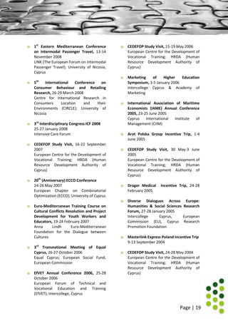 Page | 19
o 1st
Eastern Mediterranean Conference
on Intermodal Passenger Travel, 13-14
November 2008
LINK (The European Forum on Intermodal
Passenger Travel); University of Nicosia,
Cyprus
o 5th
International Conference on
Consumer Behaviour and Retailing
Research, 26-29 March 2008
Centre for International Research in
Consumers Location and their
Environments (CIRCLE); University of
Nicosia
o 3rd
Interdisciplinary Congress ICF 2008
25-27 January 2008
Intensive Care Forum
o CEDEFOP Study Visit, 16-22 September
2007
European Centre for the Development of
Vocational Training; HRDA (Human
Resource Development Authority of
Cyprus)
o 20th
(Anniversary) ECCO Conference
24-26 May 2007
European Chapter on Combinatorial
Optimization (ECCO); University of Cyprus
o Euro-Mediterranean Training Course on
Cultural Conflicts Resolution and Project
Development for Youth Workers and
Educators, 19-24 February 2007
Anna Lindh Euro-Mediterranean
Foundation for the Dialogue between
Cultures
o 3rd
Transnational Meeting of Equal
Cyprus, 26-27 October 2006
Equal Cyprus; European Social Fund,
European Commission
o EfVET Annual Conference 2006, 25-28
October 2006
European Forum of Technical and
Vocational Education and Training
(EfVET); Intercollege, Cyprus
o CEDEFOP Study Visit, 15-19 May 2006
European Centre for the Development of
Vocational Training; HRDA (Human
Resource Development Authority of
Cyprus)
o Marketing of Higher Education
Symposium, 3-5 January 2006
Intercollege Cyprus & Academy of
Marketing
o International Association of Maritime
Economists (IAME) Annual Conference
2005, 23-25 June 2005
Cyprus International Institute of
Management (CIIM)
o Arot Polska Group Incentive Trip, 1-4
June 2005
o CEDEFOP Study Visit, 30 May-3 June
2005
European Centre for the Development of
Vocational Training; HRDA (Human
Resource Development Authority of
Cyprus)
o Drager Medical Incentive Trip, 24-28
February 2005
o Diverse Dialogues Across Europe:
Humanities & Social Sciences Research
Forum, 27-28 January 2005
Intercollege Cyprus, European
Commission (EU), Cyprus Research
Promotion Foundation
o Masterlink Express Poland Incentive Trip
9-13 September 2004
o CEDEFOP Study Visit, 24-28 May 2004
European Centre for the Development of
Vocational Training; HRDA (Human
Resource Development Authority of
Cyprus)
 