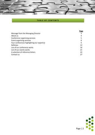 Page | 2
Page
Message from the Managing Director 3
About us 4
Conference organising services 5
Event organising services 8
Four conferences highlighting our expertise 9
Referees 12
List of our conference works 16
List of our events works 21
A selection of reference letters 22
Contact us 27
T A B L E O F C O N T E N T S
 