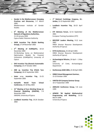 Page | 20
o Gender in the Mediterranean: Emerging
Practices and Discourses, 5-7 March
2004
Mediterranean Institute of Gender
Studies
o 6th
Meeting of the Mediterranean
Network of Regulatory Authorities,
21-24 January 2004
Cyprus Radio-Television Authority
o SKOK Incentive Trip (Polish Banking
Group), 17-24 November 2003
o 2nd
Meeting of EUMOptFin, 10-14
November 2003
EU-Workshop Series on Mathematical
Optimisation Models for Financial
Institutions (EUMOptFin); University of
Cyprus
o DAS Incentive Trip (Deutsch Automobile
Company), 23-27 October 2003
o JMK sp. Incentive Trip (Polish Tyre
Company), 18-22 September 2003
o Solen s.r.o. Incentive Trip, 15-25
September 2003
o Herbalife World Team School
Conference, 14-18 May 2003
o 31st
Meeting of Euro Working Group on
Financial Modelling (EWGFM), 7-9
November 2002
EWGFM; University of Cyprus
o Lundbeck Incentive Trip, 19-24 October
2002
o 1st
National Cardiology Congress, B.I.
Jordan, 13-15 September 2002
o Lundbeck Incentive Trip, 18-23 April
2002
o ETF Advisory Forum, 12-15 September
2001
European Training Foundation (ETF)
o BDP/EDP Leaders Meeting, 9-12 June
2001
HRDA (Human Resource Development
Authority of Cyprus)
o EVTA Conference, 25-28 April 2001
HRDA (Human Resource Development
Authority of Cyprus)
o Archaeological Mission, 24 April – 1 May
2001
University of Crete, Archaeological
Department
o Konferencja JAWE 2001, 23-30 April 2001
o ORBIS Poland Management Seminar,
15-22 October 1999
o VINITSA Oil Company Seminar Group
10-17 September 1999
o AMSLICO Conference Group, 5-8 June
1999
o APMOD ‘98 Applied Mathematical
Programming and Modelling, 11-13
March 1998
University of Cyprus
 