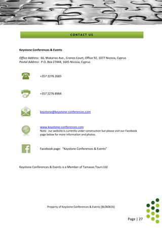 Page | 27
Keystone Conferences & Events
Office Address: 66, Makarios Ave., Cronos Court, Office 92, 1077 Nicosia, Cyprus
Postal Address: P.O. Box 27444, 1645 Nicosia, Cyprus
+357 2276 2683
+357 2276 8984
keystone@keystone-conferences.com
www.keystone-conferences.com
Note: our website is currently under construction but please visit our Facebook
page below for more information and photos.
Facebook page: “Keystone Conferences & Events”
Keystone Conferences & Events is a Member of Tamasos Tours Ltd
Property of Keystone Conferences & Events [BL060616]
C O N T A C T U S
 