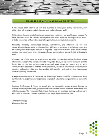 Page | 3
It has always been clear to us that this business is about your event, your needs, your
wishes. Our job is only to make it happen; and make it happen well!
At Keystone Conferences & Events we respect our customer; our goal is your success. To
allow you to focus on the content and target of your event and have nothing to worry about
or to be concerned with, we take over all organisational and logistical concerns.
Reliability, flexibility, personalised service, commitment, and efficiency are our core
values. We are always ready to discuss things with you to see what it is that you need, and
we’ll always find the way to do what is required. We know that your event have no fixed
working hours, and many times things can change last minute so we are flexible and ready to
adapt.
We take care of the event as a whole and we offer our opinion and professional advice
whenever necessary. We pay attention to every little detail, as we believe the devil is in the
details. We do not like to have grey areas and leave things to chance, and so good
communication between us and the client is essential, as well as between us and our various
suppliers and partners. We have long worked with suppliers and partners that have proven
to be trustworthy and reliable.
At Keystone Conferences & Events we are proud to go an extra mile for our client and apply
our know-how, expertise and experience to predict situations and guarantee a successful
event.
Keystone Conferences & Events personnel, and me personally, remain at your disposal to
provide you with professional, personalised advice based on our extensive experience and
wide knowledge. We recognise that all our clients are on a unique journey and we work
with them to provide a tailored experience that helps them achieve success.
Lambros Yiorkadjis
Managing Director
M E S S A G E F R O M T H E M A N A G I N G D I R E C T O R
 