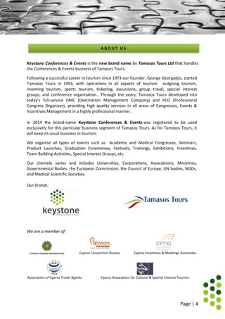 Page | 4
Keystone Conferences & Events is the new brand name by Tamasos Tours Ltd that handles
the Conferences & Events business of Tamasos Tours.
Following a successful career in tourism since 1973 our founder, George Georgadjis, started
Tamasos Tours in 1993, with operations in all aspects of tourism: outgoing tourism,
incoming tourism, sports tourism, ticketing, excursions, group travel, special interest
groups, and conference organisation. Through the years, Tamasos Tours developed into
today’s full-service DMC (Destination Management Company) and PCO (Professional
Congress Organiser), providing high quality services in all areas of Congresses, Events &
Incentives Management in a highly professional manner.
In 2014 the brand-name Keystone Conferences & Events was registered to be used
exclusively for this particular business segment of Tamasos Tours. As for Tamasos Tours, it
will keep its usual business in tourism.
We organise all types of events such as Academic and Medical Congresses, Seminars,
Product Launches, Graduation Ceremonies, Festivals, Trainings, Exhibitions, Incentives,
Team Building Activities, Special Interest Groups, etc.
Our clientele varies and includes Universities, Corporations, Associations, Ministries,
Governmental Bodies, the European Commission, the Council of Europe, UN bodies, NGOs,
and Medical Scientific Societies.
Our brands:
We are a member of:
Cyprus Convention Bureau Cyprus Incentives & Meetings Associates
Association of Cyprus Travel Agents Cyprus Association for Cultural & Special Interest Tourism
A B O U T U S
 