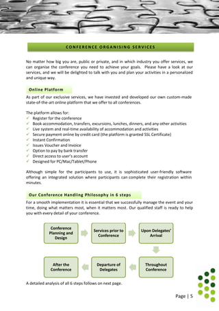 Page | 5
No matter how big you are, public or private, and in which industry you offer services, we
can organise the conference you need to achieve your goals. Please have a look at our
services, and we will be delighted to talk with you and plan your activities in a personalized
and unique way.
As part of our exclusive services, we have invested and developed our own custom-made
state-of-the-art online platform that we offer to all conferences.
The platform allows for:
 Register for the conference
 Book accommodation, transfers, excursions, lunches, dinners, and any other activities
 Live system and real-time availability of accommodation and activities
 Secure payment online by credit card (the platform is granted SSL Certificate)
 Instant Confirmation
 Issues Voucher and Invoice
 Option to pay by bank transfer
 Direct access to user’s account
 Designed for PC/Mac/Tablet/Phone
Although simple for the participants to use, it is sophisticated user-friendly software
offering an integrated solution where participants can complete their registration within
minutes.
For a smooth implementation it is essential that we successfully manage the event and your
time, doing what matters most, when it matters most. Our qualified staff is ready to help
you with every detail of your conference.
A detailed analysis of all 6 steps follows on next page.
Conference
Planning and
Design
Services prior to
Conference
Upon Delegates’
Arrival
Throughout
Conference
Departure of
Delegates
After the
Conference
C O N F E R E N C E O R G A N I S I N G S E R V I C E S
Online Platform
Our Conference Handling Philosophy in 6 steps
 