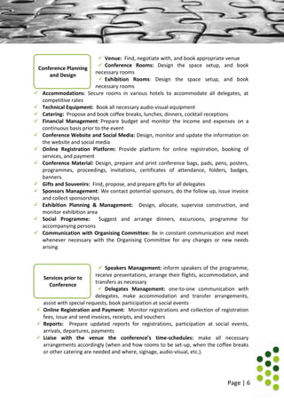 Page | 6
Services prior to
Conference
 Venue: Find, negotiate with, and book appropriate venue
 Conference Rooms: Design the space setup, and book
necessary rooms
 Exhibition Rooms: Design the space setup, and book
necessary rooms
 Accommodations: Secure rooms in various hotels to accommodate all delegates, at
competitive rates
 Technical Equipment: Book all necessary audio-visual equipment
 Catering: Propose and book coffee breaks, lunches, dinners, cocktail receptions
 Financial Management: Prepare budget and monitor the income and expenses on a
continuous basis prior to the event
 Conference Website and Social Media: Design, monitor and update the information on
the website and social media
 Online Registration Platform: Provide platform for online registration, booking of
services, and payment
 Conference Material: Design, prepare and print conference bags, pads, pens, posters,
programmes, proceedings, invitations, certificates of attendance, folders, badges,
banners.
 Gifts and Souvenirs: Find, propose, and prepare gifts for all delegates
 Sponsors Management: We contact potential sponsors, do the follow up, issue invoice
and collect sponsorships
 Exhibition Planning & Management: Design, allocate, supervise construction, and
monitor exhibition area
 Social Programme: Suggest and arrange dinners, excursions, programme for
accompanying persons
 Communication with Organising Committee: Be in constant communication and meet
whenever necessary with the Organising Committee for any changes or new needs
arising
 Speakers Management: inform speakers of the programme,
receive presentations, arrange their flights, accommodation, and
transfers as necessary
 Delegates Management: one-to-one communication with
delegates, make accommodation and transfer arrangements,
assist with special requests, book participation at social events
 Online Registration and Payment: Monitor registrations and collection of registration
fees, issue and send invoices, receipts, and vouchers
 Reports: Prepare updated reports for registrations, participation at social events,
arrivals, departures, payments
 Liaise with the venue the conference’s time-schedules: make all necessary
arrangements accordingly (when and how rooms to be set-up, when the coffee breaks
or other catering are needed and where, signage, audio-visual, etc.).
Conference Planning
and Design
 