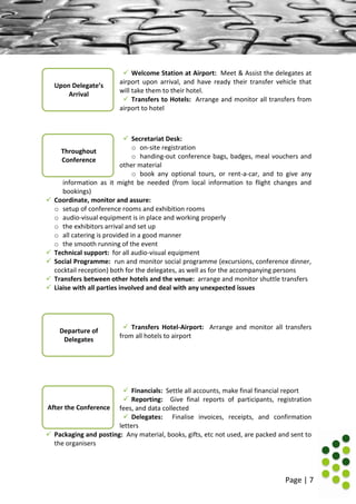 Page | 7
 Welcome Station at Airport: Meet & Assist the delegates at
airport upon arrival, and have ready their transfer vehicle that
will take them to their hotel.
 Transfers to Hotels: Arrange and monitor all transfers from
airport to hotel
 Secretariat Desk:
o on-site registration
o handing-out conference bags, badges, meal vouchers and
other material
o book any optional tours, or rent-a-car, and to give any
information as it might be needed (from local information to flight changes and
bookings)
 Coordinate, monitor and assure:
o setup of conference rooms and exhibition rooms
o audio-visual equipment is in place and working properly
o the exhibitors arrival and set up
o all catering is provided in a good manner
o the smooth running of the event
 Technical support: for all audio-visual equipment
 Social Programme: run and monitor social programme (excursions, conference dinner,
cocktail reception) both for the delegates, as well as for the accompanying persons
 Transfers between other hotels and the venue: arrange and monitor shuttle transfers
 Liaise with all parties involved and deal with any unexpected issues
 Transfers Hotel-Airport: Arrange and monitor all transfers
from all hotels to airport
 Financials: Settle all accounts, make final financial report
 Reporting: Give final reports of participants, registration
fees, and data collected
 Delegates: Finalise invoices, receipts, and confirmation
letters
 Packaging and posting: Any material, books, gifts, etc not used, are packed and sent to
the organisers
Throughout
Conference
Upon Delegate’s
Arrival
Departure of
Delegates
After the Conference
 