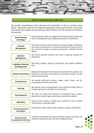 Page | 8
We provide comprehensive event planning and consultation as well as versatile venue
spaces. We partner with you to arrange the appropriate venue space and plan a successful
event within your budget, and we assist you with all details, from the moment of the idea to
the very end.
According to your needs we suggest the most appropriate Location and
Venue, and design the Sound, Lighting, Decoration, and Ambience.
We partner with you and we prepare the Project Budget and Monitor
the Income and Expenses on a continuous basis prior to your event. At
the end of the project we prepare and provide a detailed Financial
Report.
We contact potential Sponsors and assist in acquiring Funding and
Sponsoring.
We design, allocate, supervise construction, and monitor Exhibition
area.
We provide the Master of Ceremony who will present the speakers and
performers, will speak to the audience and entertain people, and will
keep the event moving.
We provide performers, dancers, singers, actors, bands, and dj’s
according to the theme of the event.
We propose various catering options, from cocktail and finger food, to
sit-down gala dinners, and full service cocktail bar.
We offer the design and printing of promotional flyers, posters,
programme, banners, flags, and any other promotional material.
Send out press releases, arrange press conference, assist in finding
media sponsor, and prepare gifts.
Sound system, Lights, Stage, Cables, Projectors, Laptops, Photo Booth.
Coordinate and monitor the setup of all above, overlook and assure the
smooth running of the event, deal with unexpected issues.
E V E N T O R G A N I S I N G S E R V I C E S
Event Planning
and Design
Financial
Management
Sponsors
Management
Exhibition Planning
& Management
Master of Ceremony
Entertainment
Catering
Event Material
Marketing
Technical Equipment
and Support
Event Setup and
Coordination on the Day
 