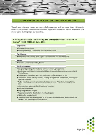 Page | 9
Though our extensive career, we successfully organized and ran more than 100 events,
where our customers remained satisfied and happy with the result. Here is a selection of 4
of our works that highlight our expertise.
•European Commission
•Ministry of Energy, Commerce, Industry and Tourism
Organisers:
•140 participants, mainly from Cyprus Governmental and Private Sector
Participants:
•Filoxenia Conference Centre, Nicosia
Venue:
•Design and printing of invitations, folders, banners, programme
•Sending out individual invitations to 160 participants in Cyprus Governmental and
Private Sector
•Following up invitations sent, and confirmation of attendance or not
•Conference rooms setup (6 rooms), seating arrangement, nameplates, running the
6 parallel sessions
•Audio-visual equipment (projectors, laptops, screens, PA system, microphones,
etc.)
•Interpretation system and distribution of headsets
•Interpreters services
•Preparing of name badges
•Registration on site, distribution of delegate packs
•F&B (coffee breaks, lunch)
•Communication and arrangement of air tickets, accommodation, and transfers for
speakers and invited guests from abroad
Services Provided:
F O U R C O N F E R E N C E S H I G H L I G H T I N G O U R E X P E R T I S E
Working Conference “Reinforcing the Entrepreneurial Ecosystem in
Cyprus” (REEC 2015), 25 June 2015
 