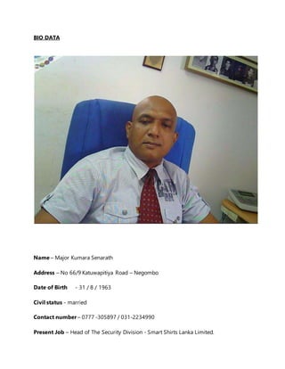 BIO DATA
Name – Major Kumara Senarath
Address – No 66/9 Katuwapitiya Road – Negombo
Date of Birth - 31 / 8 / 1963
Civil status - married
Contact number – 0777 -305897 / 031-2234990
Present Job – Head of The Security Division - Smart Shirts Lanka Limited.
 