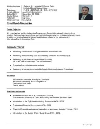 1-2 | P a g e
Ahmed Mostafa Mahmoud Nasr
Career Objective
My objective is a stable, challenging Experienced Senior (Internal Audit - Accounting)
position that matches my ambitious and motivated personality in a professional environment,
to utilize my practical experience and qualifications related to my background in
Internal Audit and Accounting field.
SUMMARY PROFILE
 Reviewing Financial and Managerial Policies and Procedures.
 Reviewing and controlling both documentary cycle and accounting cycle.
 Reviewing all the financial departments including:
(GL – AR – AP – Inventory – Cost – Fixed assets)
 Preparing financial statements analysis.
 Reviewing all transactions related to Supply Chain analysis and Procedures.
Education
Bachelor of Commerce, Faculty of Commerce
Ain Shams University, Accounting section
Graduation Year:2008
Grade: Good
Post Graduate Studies
 Professional Certificate in Accounting and Finance.
The American University in Cairo, Accounting and Finance section – 2006
 Introduction to the Egyptian Accounting Standards / HPA – 2009.
 Professional Financial Accountant / ATA – 2009.
 Advanced financial analysis and evaluation of a company founded / Horus – 2011.
 Introduction to the Supply Chain / Suez Group-STFI – 2012.
Mailing Address 1 Salama St., Hadayek El Kobba, Cairo.
13 Khaled Bin Al Waleed ,Suez .
Telephone +2 - 012 – 22345449. +2 - 010 – 61741989.
E-mail Address gendy6469@gmail.com.
Date of Birth November, 23, 1985.
Marital Status Married + 1.
Nationality Egyptian.
Military service Exempted.
 
