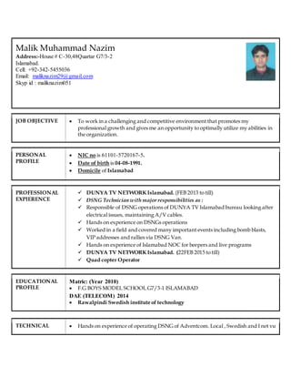 Malik Muhammad Nazim
Address:-House # C-30,48Quartar G7/3-2
Islamabad.
Cell: +92-342-5455036
Email: maliknazim29@gmail.com
Skyp id : maliknazim051
JOB OBJECTIVE  To work in a challenging and competitive environment that promotes my
professional growth and gives me an opportunity to optimally utilize my abilities in
the organization.
PERSONAL
PROFILE
 NIC no is 61101-5720167-5.
 Date of birth is 04-08-1991.
 Domicile of Islamabad
PROFESSIONAL
EXPIERENCE
 DUNYA TV NETWORK Islamabad. (FEB 2013 to till)
 DSNG Technician with major responsibilities as :
 Responsible of DSNG operations of DUNYA TV Islamabad bureau looking after
electrical issues, maintaining A/V cables.
 Hands on experience on DSNGs operations
 Worked in a field and covered many important events including bomb blasts,
VIP addresses and rallies via DSNG Van.
 Hands on experience of Islamabad NOC for beepers and live programs
 DUNYA TV NETWORK Islamabad. (22FEB 2015 to till)
 Quad copter Operator
EDUCATIONAL
PROFILE
Matric: (Year 2010)
 F.G BOYS MODEL SCHOOL G7/3-1 ISLAMABAD
DAE (TELECOM) 2014
 Rawalpindi Swedish institute of technology
TECHNICAL  Hands on experience of operating DSNG of Adventcom. Local , Swedish and I net vu
 