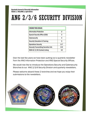 Over the last few years we have been putting out a quarterly newsletter
from the ANG Information Protection and ANG Special Security Offices.
We would now like to introduce the Operations Security and Cybersecurity
Branches to our ANG 2/3/6 Security Division and quarterly newsletters.
Please welcome aboard these 2 branches and we hope you enjoy their
submissions to the newsletters.
Quarterly Journal of Security Information
ISSUE 1, VOLUME 2, April 2016
ANG 2/3/6 SECURITY DIVISION
Information Protection 2
Special Security Office (SS0) 3
Cybersecurity 4
Security Education & Training 5
Operations Security 6-7
Securely Transmitting Sensitive Info 8-9
NGB A2/3/6S Contact Listing 10
INSIDE THIS ISSUE:
 