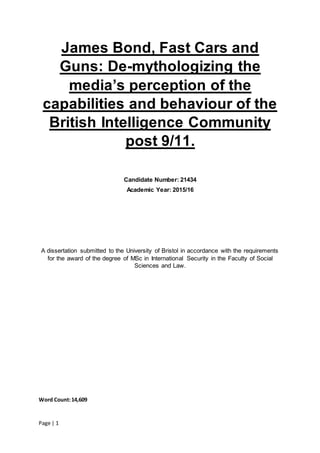 Page | 1
James Bond, Fast Cars and
Guns: De-mythologizing the
media’s perception of the
capabilities and behaviour of the
British Intelligence Community
post 9/11.
Candidate Number: 21434
Academic Year: 2015/16
A dissertation submitted to the University of Bristol in accordance with the requirements
for the award of the degree of MSc in International Security in the Faculty of Social
Sciences and Law.




Word Count:14,609
 