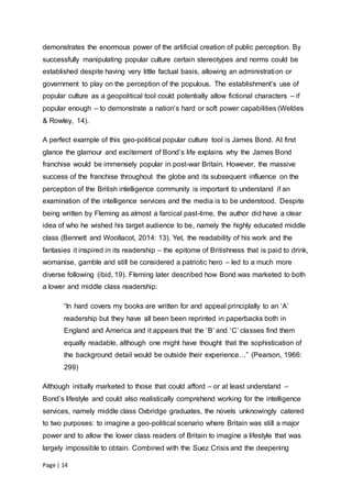 Page | 14
demonstrates the enormous power of the artificial creation of public perception. By
successfully manipulating popular culture certain stereotypes and norms could be
established despite having very little factual basis, allowing an administration or
government to play on the perception of the populous. The establishment’s use of
popular culture as a geopolitical tool could potentially allow fictional characters – if
popular enough – to demonstrate a nation’s hard or soft power capabilities (Weldes
& Rowley, 14).
A perfect example of this geo-political popular culture tool is James Bond. At first
glance the glamour and excitement of Bond’s life explains why the James Bond
franchise would be immensely popular in post-war Britain. However, the massive
success of the franchise throughout the globe and its subsequent influence on the
perception of the British intelligence community is important to understand if an
examination of the intelligence services and the media is to be understood. Despite
being written by Fleming as almost a farcical past-time, the author did have a clear
idea of who he wished his target audience to be, namely the highly educated middle
class (Bennett and Woollacot, 2014: 13). Yet, the readability of his work and the
fantasies it inspired in its readership – the epitome of Britishness that is paid to drink,
womanise, gamble and still be considered a patriotic hero – led to a much more
diverse following (ibid, 19). Fleming later described how Bond was marketed to both
a lower and middle class readership:
“In hard covers my books are written for and appeal principlally to an ‘A’
readership but they have all been been reprinted in paperbacks both in
England and America and it appears that the ‘B’ and ‘C’ classes find them
equally readable, although one might have thought that the sophistication of
the background detail would be outside their experience…” (Pearson, 1966:
299)
Although initially marketed to those that could afford – or at least understand –
Bond’s lifestyle and could also realistically comprehend working for the intelligence
services, namely middle class Oxbridge graduates, the novels unknowingly catered
to two purposes: to imagine a geo-political scenario where Britain was still a major
power and to allow the lower class readers of Britain to imagine a lifestyle that was
largely impossible to obtain. Combined with the Suez Crisis and the deepening
 