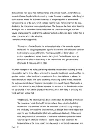 Page | 19
demonstrates how Bond has met his mental and physical match. A more famous
scene in Casino Royale is Bond mirroring Ursula Andress’ – and later Halle Berry’s -
iconic scenes where the audience is treated to a lingering shot of a bikini clad
woman rising out of the surf, which instead has the titular hero rising from the sea,
displaying the characters impressive physique. The focus on the hero rather than the
“Bond girl” that is introduced immediately after the character emerges from the
waves emphasises the need for the audience’s attention to be on Bond rather than a
minor character who looks attractive.
Tremonte and Racioppi write:
“Throughout Casino Royale the vicious physicality of the assaults against
Bond (and his body) is juxtaposed against a sensuous and eroticised Bondian
body in many scenes of the film. The hypervisibility of Bond’s body – in
motion, specularised, under threat – throughout Casino Royale helps to
reinforce the roles of masculinity in the international and gender orders”
(Tremonte & Racioppi, 2014: 185)
A further example of the male gaze being distorted and converted is during Bond’s
interrogation by the film’s villain, whereby the character is stripped naked and has his
genitals beaten. Unlike previous incarnations of Bond, the audience is allowed to
watch the torture unfold, with Bond’s suffering increasing by the minute. However,
the audience is not shown Vesper’s interrogation; it is merely heard. This breaks a
trend in film, where the hero is forced to reveal his secrets or his female companion
will be tortured in front of him (Kord and Krimmer, 2011: 111-134). In breaking this
trend, Johnson writes that:
“Traditionally, the intellectual has been identified as the province of men and
‘the masculine,’ while the bodily concerns have been identified with the
women and ‘the feminine,’ so that the emphasis on Bond’s body throughout
the film subtly feminises the character not just through the body’s display but
also the way this Bond is identified with and through his body. At the same
time, the paradoxical presentation – that is the male body presented in the
way we expect a female one to be – opens a space that separates the
biological sex of the body (male) from the way it is gendered (masculine) and
 