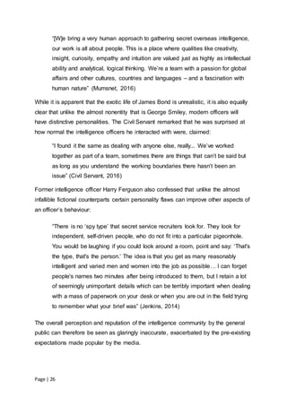 Page | 26
“[W]e bring a very human approach to gathering secret overseas intelligence,
our work is all about people. This is a place where qualities like creativity,
insight, curiosity, empathy and intuition are valued just as highly as intellectual
ability and analytical, logical thinking. We’re a team with a passion for global
affairs and other cultures, countries and languages – and a fascination with
human nature” (Mumsnet, 2016)
While it is apparent that the exotic life of James Bond is unrealistic, it is also equally
clear that unlike the almost nonentity that is George Smiley, modern officers will
have distinctive personalities. The Civil Servant remarked that he was surprised at
how normal the intelligence officers he interacted with were, claimed:
“I found it the same as dealing with anyone else, really... We’ve worked
together as part of a team, sometimes there are things that can’t be said but
as long as you understand the working boundaries there hasn’t been an
issue” (Civil Servant, 2016)
Former intelligence officer Harry Ferguson also confessed that unlike the almost
infallible fictional counterparts certain personality flaws can improve other aspects of
an officer’s behaviour:
“There is no ‘spy type’ that secret service recruiters look for. They look for
independent, self-driven people, who do not fit into a particular pigeonhole.
You would be laughing if you could look around a room, point and say: ‘That's
the type, that's the person.’ The idea is that you get as many reasonably
intelligent and varied men and women into the job as possible… I can forget
people's names two minutes after being introduced to them, but I retain a lot
of seemingly unimportant details which can be terribly important when dealing
with a mass of paperwork on your desk or when you are out in the field trying
to remember what your brief was” (Jenkins, 2014)
The overall perception and reputation of the intelligence community by the general
public can therefore be seen as glaringly inaccurate, exacerbated by the pre-existing
expectations made popular by the media.
 