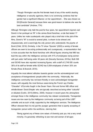Page | 30
“Though Rimington was the first female head of any of the world’s leading
intelligence or security agencies, there is no convincing evidence that her
gender had a significant influence on her appointment… She was chosen as
DG [Director General] because there was good reason to believe she was the
best candidate” (Andrew, 774)
Although Rimington only held the post for four years, her appointment inspired Judi
Dench in her portrayal as “M” in the James Bond franchise; a role that lasted 17
years. Unlike her male counterparts who played only a brief role in the plot of the
films, Dench’s “M” is crucial to several plots, is shown to be shrewd and
dispassionate, and is seemingly the only person who understands the psyche of
Bond (Child, 2016). Similarly, in the TV show “Spooks” (2002) a variety of female
officers are seen to be acting professionally and courageously, a representation that
is more accurate than the Bond franchise with official figures showing that MI5 has
lead the way within the intelligence services with 41% of employees being women
with just under half being under 40 years old (Security Services, 2016a). Both SIS
and GCHQ have also reported increasing figures; with a staff of 2,749 SIS counts
36% of its staff as female while GCHQ has 5,564 employees of whom 35% are
female (Ross & Bowcott, 2016).
Arguably the most altered attitudes towards gender are the acknowledgment and
acceptance of transgendered people within the community. Historically, the
intelligence community has not been friendly or even acknowledged transgender
issues, with arguably the most famous cases being the French spy Charles
“Chevalier” d’Eon who fought in the Seven Years War and former MI5 officer and
whistle-blower David Shayler who are typically described as being either “colourful”
or deluded (Conlin, 2010) (Milmo, 2009). However in recent years the atmosphere
amongst those in the intelligence community has relaxed considerably. Transgender
issues are now seen by the intelligence community as being part of the LGBT
umbrella and as such is fully supported by the intelligence services. The Intelligence
Officer stressed that it is not just the younger generation that is openly accepting of
transgender person within the workforce, claiming that:
“Being against any of these core values of diversity puts you into a very small
minority; it’s genuinely refreshing to see men and woman of all ages
 