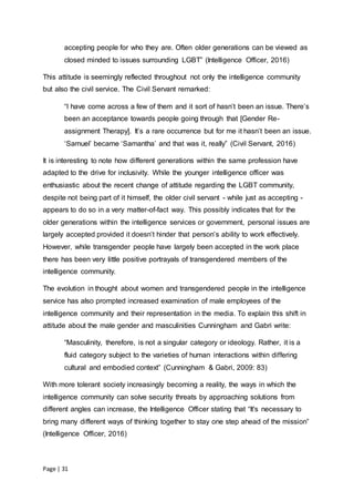 Page | 31
accepting people for who they are. Often older generations can be viewed as
closed minded to issues surrounding LGBT” (Intelligence Officer, 2016)
This attitude is seemingly reflected throughout not only the intelligence community
but also the civil service. The Civil Servant remarked:
“I have come across a few of them and it sort of hasn’t been an issue. There’s
been an acceptance towards people going through that [Gender Re-
assignment Therapy]. It’s a rare occurrence but for me it hasn’t been an issue.
‘Samuel’ became ‘Samantha’ and that was it, really” (Civil Servant, 2016)
It is interesting to note how different generations within the same profession have
adapted to the drive for inclusivity. While the younger intelligence officer was
enthusiastic about the recent change of attitude regarding the LGBT community,
despite not being part of it himself, the older civil servant - while just as accepting -
appears to do so in a very matter-of-fact way. This possibly indicates that for the
older generations within the intelligence services or government, personal issues are
largely accepted provided it doesn’t hinder that person’s ability to work effectively.
However, while transgender people have largely been accepted in the work place
there has been very little positive portrayals of transgendered members of the
intelligence community.
The evolution in thought about women and transgendered people in the intelligence
service has also prompted increased examination of male employees of the
intelligence community and their representation in the media. To explain this shift in
attitude about the male gender and masculinities Cunningham and Gabri write:
“Masculinity, therefore, is not a singular category or ideology. Rather, it is a
fluid category subject to the varieties of human interactions within differing
cultural and embodied context” (Cunningham & Gabri, 2009: 83)
With more tolerant society increasingly becoming a reality, the ways in which the
intelligence community can solve security threats by approaching solutions from
different angles can increase, the Intelligence Officer stating that “It's necessary to
bring many different ways of thinking together to stay one step ahead of the mission”
(Intelligence Officer, 2016)
 