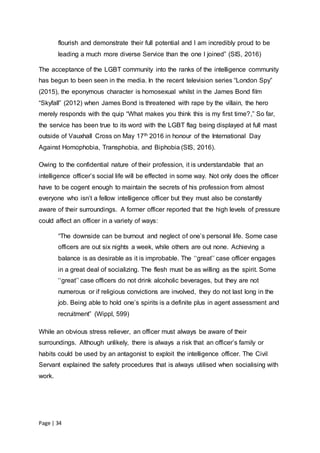 Page | 34
flourish and demonstrate their full potential and I am incredibly proud to be
leading a much more diverse Service than the one I joined” (SIS, 2016)
The acceptance of the LGBT community into the ranks of the intelligence community
has begun to been seen in the media. In the recent television series “London Spy”
(2015), the eponymous character is homosexual whilst in the James Bond film
“Skyfall” (2012) when James Bond is threatened with rape by the villain, the hero
merely responds with the quip “What makes you think this is my first time?,” So far,
the service has been true to its word with the LGBT flag being displayed at full mast
outside of Vauxhall Cross on May 17th 2016 in honour of the International Day
Against Homophobia, Transphobia, and Biphobia (SIS, 2016).
Owing to the confidential nature of their profession, it is understandable that an
intelligence officer’s social life will be effected in some way. Not only does the officer
have to be cogent enough to maintain the secrets of his profession from almost
everyone who isn’t a fellow intelligence officer but they must also be constantly
aware of their surroundings. A former officer reported that the high levels of pressure
could affect an officer in a variety of ways:
“The downside can be burnout and neglect of one’s personal life. Some case
officers are out six nights a week, while others are out none. Achieving a
balance is as desirable as it is improbable. The ‘‘great’’ case officer engages
in a great deal of socializing. The flesh must be as willing as the spirit. Some
‘‘great’’ case officers do not drink alcoholic beverages, but they are not
numerous or if religious convictions are involved, they do not last long in the
job. Being able to hold one’s spirits is a definite plus in agent assessment and
recruitment” (Wippl, 599)
While an obvious stress reliever, an officer must always be aware of their
surroundings. Although unlikely, there is always a risk that an officer’s family or
habits could be used by an antagonist to exploit the intelligence officer. The Civil
Servant explained the safety procedures that is always utilised when socialising with
work.
 