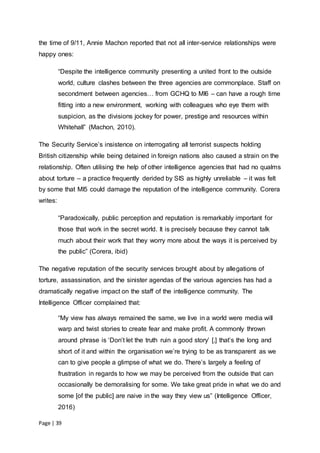 Page | 39
the time of 9/11, Annie Machon reported that not all inter-service relationships were
happy ones:
“Despite the intelligence community presenting a united front to the outside
world, culture clashes between the three agencies are commonplace. Staff on
secondment between agencies… from GCHQ to MI6 – can have a rough time
fitting into a new environment, working with colleagues who eye them with
suspicion, as the divisions jockey for power, prestige and resources within
Whitehall” (Machon, 2010).
The Security Service’s insistence on interrogating all terrorist suspects holding
British citizenship while being detained in foreign nations also caused a strain on the
relationship. Often utilising the help of other intelligence agencies that had no qualms
about torture – a practice frequently derided by SIS as highly unreliable – it was felt
by some that MI5 could damage the reputation of the intelligence community. Corera
writes:
“Paradoxically, public perception and reputation is remarkably important for
those that work in the secret world. It is precisely because they cannot talk
much about their work that they worry more about the ways it is perceived by
the public” (Corera, ibid)
The negative reputation of the security services brought about by allegations of
torture, assassination, and the sinister agendas of the various agencies has had a
dramatically negative impact on the staff of the intelligence community. The
Intelligence Officer complained that:
“My view has always remained the same, we live in a world were media will
warp and twist stories to create fear and make profit. A commonly thrown
around phrase is ‘Don’t let the truth ruin a good story’ [,] that’s the long and
short of it and within the organisation we’re trying to be as transparent as we
can to give people a glimpse of what we do. There’s largely a feeling of
frustration in regards to how we may be perceived from the outside that can
occasionally be demoralising for some. We take great pride in what we do and
some [of the public] are naive in the way they view us” (Intelligence Officer,
2016)
 