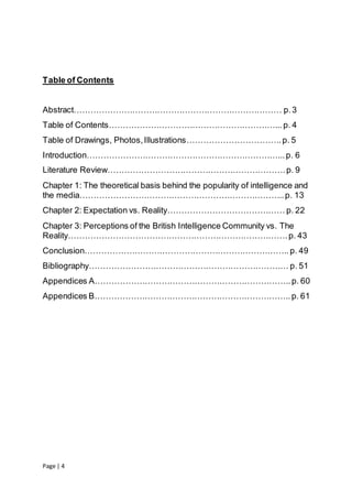 Page | 4
Table of Contents
Abstract………………………………………………………………… p.3
Table of Contents……………………………………………………...p. 4
Table of Drawings, Photos,Illustrations…………………………….p. 5
Introduction……………………………………………………………...p. 6
Literature Review……………………………………………………….p. 9
Chapter 1: The theoretical basis behind the popularity of intelligence and
the media………………………………………………………………..p. 13
Chapter 2: Expectation vs. Reality…………………………………… p. 22
Chapter 3: Perceptions of the British Intelligence Community vs. The
Reality…………………………………………………………………….p. 43
Conclusion………………………………………………………………..p. 49
Bibliography……………………………………………………………… p. 51
Appendices A……………………………………………………………..p. 60
Appendices B……………………………………………………………..p. 61
 