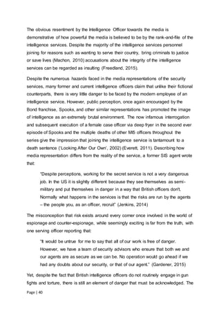 Page | 40
The obvious resentment by the Intelligence Officer towards the media is
demonstrative of how powerful the media is believed to be by the rank-and-file of the
intelligence services. Despite the majority of the intelligence services personnel
joining for reasons such as wanting to serve their country, bring criminals to justice
or save lives (Machon, 2010) accusations about the integrity of the intelligence
services can be regarded as insulting (Freedland, 2015).
Despite the numerous hazards faced in the media representations of the security
services, many former and current intelligence officers claim that unlike their fictional
counterparts, there is very little danger to be faced by the modern employee of an
intelligence service. However, public perception, once again encouraged by the
Bond franchise, Spooks, and other similar representations has promoted the image
of intelligence as an extremely brutal environment. The now infamous interrogation
and subsequent execution of a female case officer via deep fryer in the second ever
episode of Spooks and the multiple deaths of other MI5 officers throughout the
series give the impression that joining the intelligence service is tantamount to a
death sentence (‘Looking After Our Own’, 2002) (Everett, 2011). Describing how
media representation differs from the reality of the service, a former SIS agent wrote
that:
“Despite perceptions, working for the secret service is not a very dangerous
job. In the US it is slightly different because they see themselves as semi-
military and put themselves in danger in a way that British officers don't.
Normally what happens in the services is that the risks are run by the agents
– the people you, as an officer, recruit” (Jenkins, 2014)
The misconception that risk exists around every corner once involved in the world of
espionage and counter-espionage, while seemingly exciting is far from the truth, with
one serving officer reporting that:
“It would be untrue for me to say that all of our work is free of danger.
However, we have a team of security advisors who ensure that both we and
our agents are as secure as we can be. No operation would go ahead if we
had any doubts about our security, or that of our agent.” (Gardener, 2015)
Yet, despite the fact that British intelligence officers do not routinely engage in gun
fights and torture, there is still an element of danger that must be acknowledged. The
 