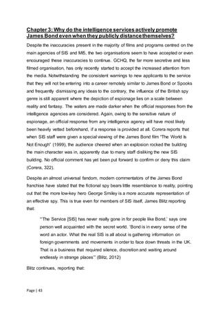 Page | 43
Chapter 3: Why do the intelligence services actively promote
James Bond even when they publicly distancethemselves?
Despite the inaccuracies present in the majority of films and programs centred on the
main agencies of SIS and MI5, the two organisations seem to have accepted or even
encouraged these inaccuracies to continue. GCHQ, the far more secretive and less
filmed organisation, has only recently started to accept the increased attention from
the media. Notwithstanding the consistent warnings to new applicants to the service
that they will not be entering into a career remotely similar to James Bond or Spooks
and frequently dismissing any ideas to the contrary, the influence of the British spy
genre is still apparent where the depiction of espionage lies on a scale between
reality and fantasy. The waters are made darker when the official responses from the
intelligence agencies are considered. Again, owing to the sensitive nature of
espionage, an official response from any intelligence agency will have most likely
been heavily vetted beforehand, if a response is provided at all. Corera reports that
when SIS staff were given a special viewing of the James Bond film “The World Is
Not Enough” (1999), the audience cheered when an explosion rocked the building
the main character was in, apparently due to many staff disliking the new SIS
building. No official comment has yet been put forward to confirm or deny this claim
(Corera, 322).
Despite an almost universal fandom, modern commentators of the James Bond
franchise have stated that the fictional spy bears little resemblance to reality, pointing
out that the more low-key hero George Smiley is a more accurate representation of
an effective spy. This is true even for members of SIS itself, James Blitz reporting
that:
“‘The Service [SIS] has never really gone in for people like Bond,’ says one
person well acquainted with the secret world. ‘Bond is in every sense of the
word an actor. What the real SIS is all about is gathering information on
foreign governments and movements in order to face down threats in the UK.
That is a business that required silence, discretion and waiting around
endlessly in strange places’” (Blitz, 2012)
Blitz continues, reporting that:
 