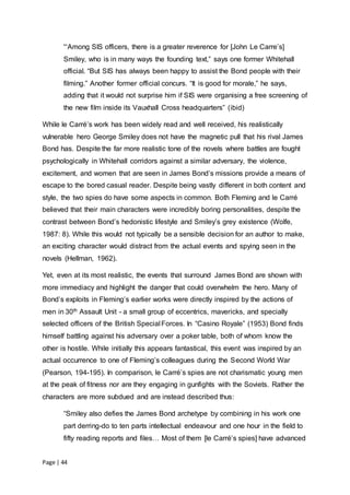 Page | 44
“‘Among SIS officers, there is a greater reverence for [John Le Carre’s]
Smiley, who is in many ways the founding text,” says one former Whitehall
official. “But SIS has always been happy to assist the Bond people with their
filming.” Another former official concurs. “It is good for morale,” he says,
adding that it would not surprise him if SIS were organising a free screening of
the new film inside its Vauxhall Cross headquarters” (ibid)
While le Carré’s work has been widely read and well received, his realistically
vulnerable hero George Smiley does not have the magnetic pull that his rival James
Bond has. Despite the far more realistic tone of the novels where battles are fought
psychologically in Whitehall corridors against a similar adversary, the violence,
excitement, and women that are seen in James Bond’s missions provide a means of
escape to the bored casual reader. Despite being vastly different in both content and
style, the two spies do have some aspects in common. Both Fleming and le Carré
believed that their main characters were incredibly boring personalities, despite the
contrast between Bond’s hedonistic lifestyle and Smiley’s grey existence (Wolfe,
1987: 8). While this would not typically be a sensible decision for an author to make,
an exciting character would distract from the actual events and spying seen in the
novels (Hellman, 1962).
Yet, even at its most realistic, the events that surround James Bond are shown with
more immediacy and highlight the danger that could overwhelm the hero. Many of
Bond’s exploits in Fleming’s earlier works were directly inspired by the actions of
men in 30th Assault Unit - a small group of eccentrics, mavericks, and specially
selected officers of the British Special Forces. In “Casino Royale” (1953) Bond finds
himself battling against his adversary over a poker table, both of whom know the
other is hostile. While initially this appears fantastical, this event was inspired by an
actual occurrence to one of Fleming’s colleagues during the Second World War
(Pearson, 194-195). In comparison, le Carré’s spies are not charismatic young men
at the peak of fitness nor are they engaging in gunfights with the Soviets. Rather the
characters are more subdued and are instead described thus:
“Smiley also defies the James Bond archetype by combining in his work one
part derring-do to ten parts intellectual endeavour and one hour in the field to
fifty reading reports and files… Most of them [le Carré’s spies] have advanced
 
