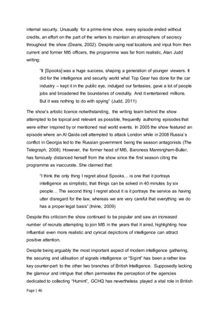 Page | 46
internal security. Unusually for a prime-time show, every episode ended without
credits, an effort on the part of the writers to maintain an atmosphere of secrecy
throughout the show (Deans, 2002). Despite using real locations and input from then
current and former MI5 officers, the programme was far from realistic, Alan Judd
writing:
“It [Spooks] was a huge success, shaping a generation of younger viewers. It
did for the intelligence and security world what Top Gear has done for the car
industry – kept it in the public eye, indulged our fantasies, gave a lot of people
jobs and broadened the boundaries of credulity. And it entertained millions.
But it was nothing to do with spying” (Judd, 2011)
The show’s artistic licence notwithstanding, the writing team behind the show
attempted to be topical and relevant as possible, frequently authoring episodes that
were either inspired by or mentioned real world events. In 2005 the show featured an
episode where an Al Qaida cell attempted to attack London while in 2008 Russia’s
conflict in Georgia led to the Russian government being the season antagonists (The
Telegraph, 2008). However, the former head of MI5, Baroness Manningham-Buller,
has famously distanced herself from the show since the first season citing the
programme as inaccurate. She claimed that:
“I think the only thing I regret about Spooks… is one that it portrays
intelligence as simplistic, that things can be solved in 40 minutes by six
people… The second thing I regret about it is it portrays the service as having
utter disregard for the law, whereas we are very careful that everything we do
has a proper legal basis” (Irvine, 2009)
Despite this criticism the show continued to be popular and saw an increased
number of recruits attempting to join MI5 in the years that it aired, highlighting how
influential even more realistic and cynical depictions of intelligence can attract
positive attention.
Despite being arguably the most important aspect of modern intelligence gathering,
the securing and utilisation of signals intelligence or “Sigint” has been a rather low
key counter-part to the other two branches of British Intelligence. Supposedly lacking
the glamour and intrigue that often permeates the perception of the agencies
dedicated to collecting “Humint”, GCHQ has nevertheless played a vital role in British
 