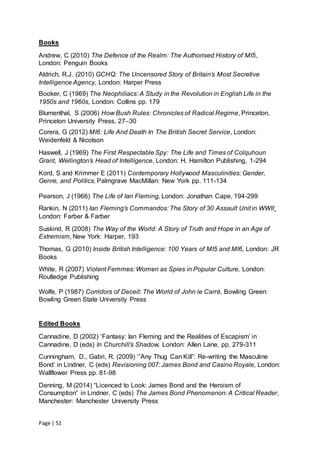 Page | 51
Books
Andrew, C (2010) The Defence of the Realm: The Authorised History of MI5,
London: Penguin Books
Aldrich, R.J. (2010) GCHQ: The Uncensored Story of Britain’s Most Secretive
Intelligence Agency, London: Harper Press
Booker, C (1969) The Neophiliacs: A Study in the Revolution in English Life in the
1950s and 1960s, London: Collins pp. 179
Blumenthal, S (2006) How Bush Rules: Chronicles of Radical Regime, Princeton,
Princeton University Press, 27–30
Corera, G (2012) MI6: Life And Death In The British Secret Service, London:
Weidenfeld & Nicolson
Haswell, J (1969) The First Respectable Spy: The Life and Times of Colquhoun
Grant, Wellington’s Head of Intelligence, London: H. Hamilton Publishing, 1-294
Kord, S and Krimmer E (2011) Contemporary Hollywood Masculinities: Gender,
Genre, and Politics, Palmgrave MacMillan: New York pp. 111-134
Pearson, J (1966) The Life of Ian Fleming, London: Jonathan Cape, 194-299
Rankin, N (2011) Ian Fleming’s Commandos: The Story of 30 Assault Unit in WWII¸
London: Farber & Farber
Suskind, R (2008) The Way of the World: A Story of Truth and Hope in an Age of
Extremism, New York: Harper, 193
Thomas, G (2010) Inside British Intelligence: 100 Years of MI5 and MI6, London: JR
Books
White, R (2007) Violent Femmes: Women as Spies in Popular Culture, London:
Routledge Publishing
Wolfe, P (1987) Corridors of Deceit: The World of John le Carré, Bowling Green:
Bowling Green State University Press
Edited Books
Cannadine, D (2002) ‘Fantasy: Ian Fleming and the Realities of Escapism’ in
Cannadine, D (eds) In Churchill’s Shadow, London: Allen Lane, pp. 279-311
Cunningham, D., Gabri, R. (2009) ‘”Any Thug Can Kill”: Re-writing the Masculine
Bond’ in Lindner, C (eds) Revisioning 007: James Bond and Casino Royale, London:
Wallflower Press pp. 81-98
Denning, M (2014) “Licenced to Look: James Bond and the Heroism of
Consumption” in Lindner, C (eds) The James Bond Phenomenon: A Critical Reader,
Manchester: Manchester University Press
 
