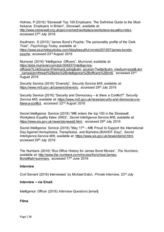Page | 58
Holmes, P (2016) “Stonewall Top 100 Employers: The Definitive Guide to the Most
Inclusive Employers in Britain”, Stonewall, available at:
http://www.stonewall.org.uk/get-involved/workplace/workplace-equality-index,
accessed 27th July 2016
Kaufmann, S (2010) “James Bond’s Psyche: The personality profile of the Dark
Triad”, Psychology Today, available at:
https://www.psychologytoday.com/blog/beautiful-minds/201007/james-bonds-
psyche, accessed 23rd August 2016
Mumsnet (2016) “Intelligence Officers”, Mumsnet, available at:
https://jobs.mumsnet.com/job/304937/intelligence-
officers/?LinkSource=PremiumListing&utm_source=Twitter&utm_medium=post&utm
_campaign=thread%2Bjobs%2Bintelligence%2Bofficers%2Bmi6, accessed 23rd
August 2016
Security Service (2016) “Diversity”, Security Service MI5, available at:
https://www.mi5.gov.uk/careers/diversity, accessed 29th July 2016
Security Service (2016) “Security and Democracy – Is there a Conflict?” Security
Service MI5, available at: https://www.mi5.gov.uk/news/security-and-democracy-is-
there-a-conflict, accessed: 22nd August 2016
Secret Intelligence Service (2016) “MI6 enters the top 100 in the Stonewall
Workplace Equality Index (WEI)”, Secret Intelligence Service MI6, available at:
https://www.sis.gov.uk/news/stonewall.html, accessed 29th July 2016
Secret Intelligence Service (2016) “May 17th – MI6 Proud to Support the International
Day Against Homophobia, Transphobia, and Biphobia (IDAHOT Day)”, Secret
Intelligence Service MI6, available at: https://www.sis.gov.uk/news/idahot.html,
accessed 29th July 2016
The Numbers (2016) “Box Office History for James Bond Movies”, The Numbers,
available at: http://www.the-numbers.com/movies/franchise/James-
Bond#tab=summary, accessed 17th June 2016
Interview
Civil Servant (2016) Interviewed by Michael Exton, Private Interview, 23rd July
Interview – via Email
Intelligence Officer (2016) Interview Questions [email]
Films
 