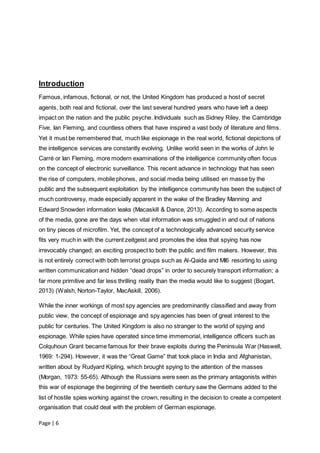 Page | 6
Introduction
Famous, infamous, fictional, or not, the United Kingdom has produced a host of secret
agents, both real and fictional, over the last several hundred years who have left a deep
impact on the nation and the public psyche. Individuals such as Sidney Riley, the Cambridge
Five, Ian Fleming, and countless others that have inspired a vast body of literature and films.
Yet it must be remembered that, much like espionage in the real world, fictional depictions of
the intelligence services are constantly evolving. Unlike world seen in the works of John le
Carré or Ian Fleming, more modern examinations of the intelligence community often focus
on the concept of electronic surveillance. This recent advance in technology that has seen
the rise of computers, mobile phones, and social media being utilised en masse by the
public and the subsequent exploitation by the intelligence community has been the subject of
much controversy, made especially apparent in the wake of the Bradley Manning and
Edward Snowden information leaks (Macaskill & Dance, 2013). According to some aspects
of the media, gone are the days when vital information was smuggled in and out of nations
on tiny pieces of microfilm. Yet, the concept of a technologically advanced security service
fits very much in with the current zeitgeist and promotes the idea that spying has now
irrevocably changed; an exciting prospect to both the public and film makers. However, this
is not entirely correct with both terrorist groups such as Al-Qaida and MI6 resorting to using
written communication and hidden “dead drops” in order to securely transport information; a
far more primitive and far less thrilling reality than the media would like to suggest (Bogart,
2013) (Walsh, Norton-Taylor, MacAskill, 2006).
While the inner workings of most spy agencies are predominantly classified and away from
public view, the concept of espionage and spy agencies has been of great interest to the
public for centuries. The United Kingdom is also no stranger to the world of spying and
espionage. While spies have operated since time immemorial, intelligence officers such as
Colquhoun Grant became famous for their brave exploits during the Peninsula War (Haswell,
1969: 1-294). However, it was the “Great Game” that took place in India and Afghanistan,
written about by Rudyard Kipling, which brought spying to the attention of the masses
(Morgan, 1973: 55-65). Although the Russians were seen as the primary antagonists within
this war of espionage the beginning of the twentieth century saw the Germans added to the
list of hostile spies working against the crown, resulting in the decision to create a competent
organisation that could deal with the problem of German espionage.
 