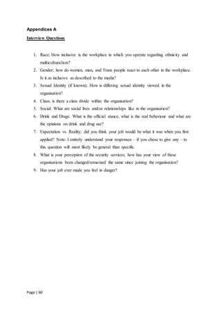Page | 60
Appendices A
Interview Questions
1. Race; How inclusive is the workplace in which you operate regarding ethnicity and
multiculturalism?
2. Gender; how do women, men, and Trans people react to each other in the workplace.
Is it as inclusive as described to the media?
3. Sexual Identity (if known); How is differing sexual identity viewed in the
organisation?
4. Class; is there a class divide within the organisation?
5. Social: What are social lives and/or relationships like in the organisation?
6. Drink and Drugs: What is the official stance, what is the real behaviour and what are
the opinions on drink and drug use?
7. Expectation vs. Reality; did you think your job would be what it was when you first
applied? Note: I entirely understand your responses – if you chose to give any – to
this question will most likely be general than specific.
8. What is your perception of the security services; how has your view of these
organisations been changed/remained the same since joining the organisation?
9. Has your job ever made you feel in danger?
 