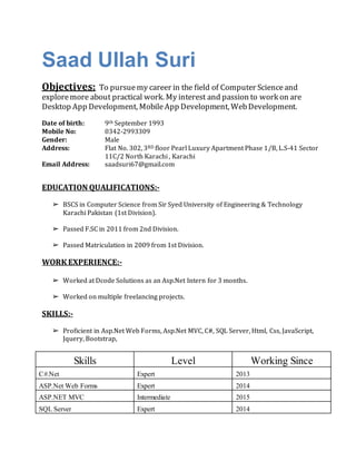 Saad Ullah Suri
Objectives: To pursuemy career in the field of Computer Scienceand
exploremore about practical work. My interest and passion to work on are
Desktop App Development, MobileApp Development, WebDevelopment.
Date of birth: 9th September 1993
Mobile No: 0342-2993309
Gender: Male
Address: Flat No. 302, 3RD floor Pearl Luxury Apartment Phase 1/B, L.S-41 Sector
11C/2 North Karachi , Karachi
Email Address: saadsuri67@gmail.com
EDUCATION QUALIFICATIONS:-
➢ BSCS in Computer Science from Sir Syed University of Engineering & Technology
Karachi Pakistan (1st Division).
➢ Passed F.SC in 2011 from 2nd Division.
➢ Passed Matriculation in 2009 from 1st Division.
WORK EXPERIENCE:-
➢ Worked at Dcode Solutions as an Asp.Net Intern for 3 months.
➢ Worked on multiple freelancing projects.
SKILLS:-
➢ Proficient in Asp.Net Web Forms, Asp.Net MVC, C#, SQL Server, Html, Css, JavaScript,
Jquery, Bootstrap,
Skills Level Working Since
C#.Net Expert 2013
ASP.Net Web Forms Expert 2014
ASP.NET MVC Intermediate 2015
SQL Server Expert 2014
 