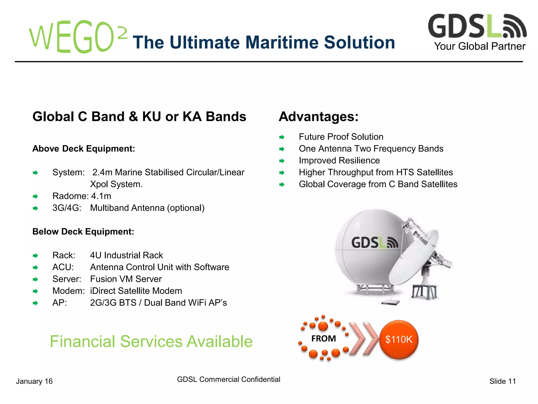 Your Global PartnerThe Ultimate Maritime Solution
Global C Band & KU or KA Bands
Above Deck Equipment:
 System: 2.4m Marine Stabilised Circular/Linear
Xpol System.
 Radome: 4.1m
 3G/4G: Multiband Antenna (optional)
Below Deck Equipment:
 Rack: 4U Industrial Rack
 ACU: Antenna Control Unit with Software
 Server: Fusion VM Server
 Modem: iDirect Satellite Modem
 AP: 2G/3G BTS / Dual Band WiFi AP’s
Advantages:
 Future Proof Solution
 One Antenna Two Frequency Bands
 Improved Resilience
 Higher Throughput from HTS Satellites
 Global Coverage from C Band Satellites
GDSL Commercial ConfidentialJanuary 16 Slide 11
FROM $110KFinancial Services Available
 