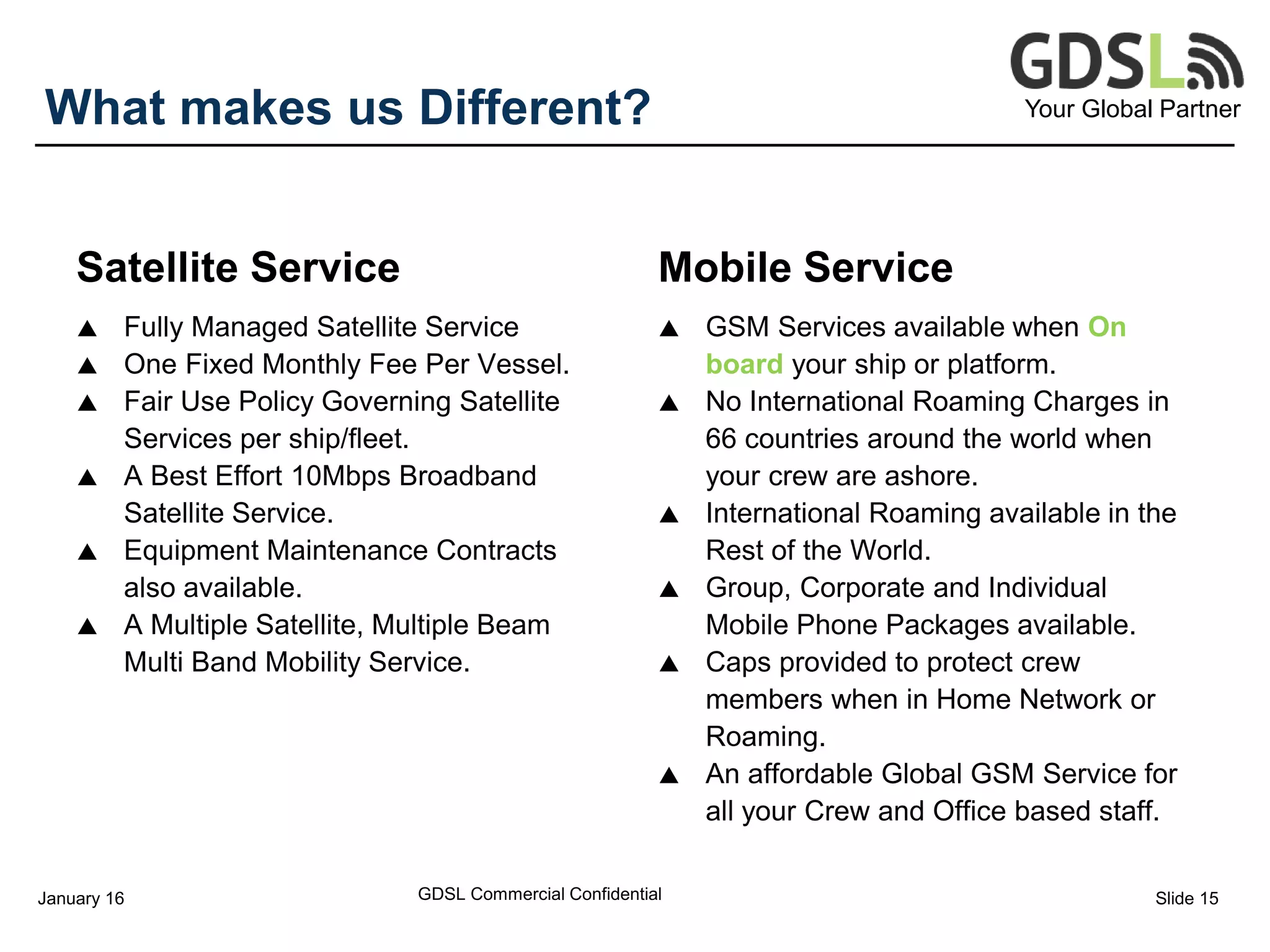 Your Global PartnerWhat makes us Different?
Satellite Service
 Fully Managed Satellite Service
 One Fixed Monthly Fee Per Vessel.
 Fair Use Policy Governing Satellite
Services per ship/fleet.
 A Best Effort 10Mbps Broadband
Satellite Service.
 Equipment Maintenance Contracts
also available.
 A Multiple Satellite, Multiple Beam
Multi Band Mobility Service.
Mobile Service
 GSM Services available when On
board your ship or platform.
 No International Roaming Charges in
66 countries around the world when
your crew are ashore.
 International Roaming available in the
Rest of the World.
 Group, Corporate and Individual
Mobile Phone Packages available.
 Caps provided to protect crew
members when in Home Network or
Roaming.
 An affordable Global GSM Service for
all your Crew and Office based staff.
GDSL Commercial ConfidentialJanuary 16 Slide 15
 