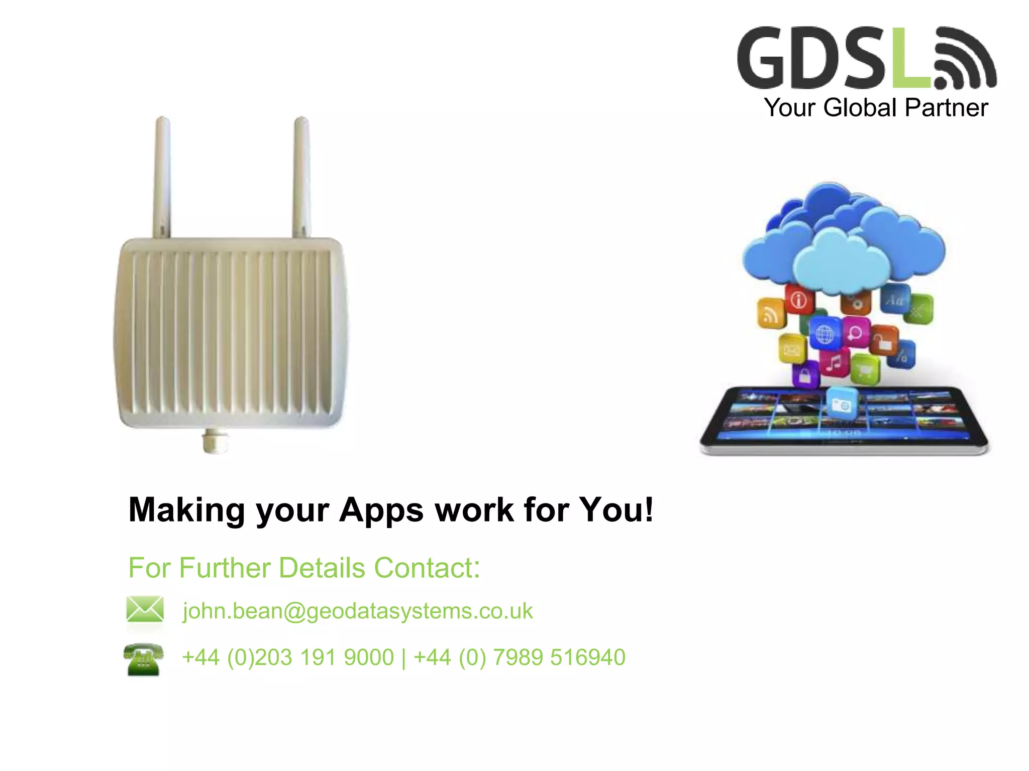 Your Global Partner
For Further Details Contact:
john.bean@geodatasystems.co.uk
+44 (0)203 191 9000 | +44 (0) 7989 516940
Making your Apps work for You!
 