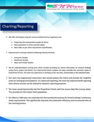 Charting/Reporting
 We offer charting by using the manual method and our experience are:
 Preparing client presentation graphs & charts.
 Data population in charts and text tables.
 New slides as per client requirement /specification.
 Experienced in charting related to following industry verticals:
• Consumer Studies
• Healthcare Studies
• Wave and Tracker Studies
 We do undertake Report writing work which includes providing our clients information on research findings
using charts, graphs and details. Our experienced teams analyses the data, provides the summary report in
PowerPoint format. The team has experience in working on the raw data, cleaned data or the tabulated data.
 Our team has experienced researchers who would analyse the charts and provide the insightful
views on emerging trend patterns. For advanced reporting, the team has experienced BI reporting
team whose services can be utilised for dynamic reporting purposes.
 The team would dynamically link the PowerPoint Charts with the source data files (survey data).
This provides for the instant chart population.
 Our Macro / VBA team can automate the chart production process for brand tracking / continuous
study requirements. This significantly improves the production efficiency and turnaround time of
the charting process
 