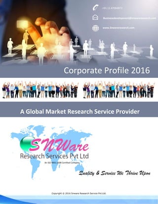 Copyright © 2016 Snware Research Service Pvt.Ltd.
An ISO 9001:2008 Certified Company
Quality & Service We Thrive Upon
+91.11.47064872
Businessdevelopment@snwareresearch.com
www.Snwareresearch.com
Corporate Profile 2016
A Global Market Research Service Provider
 