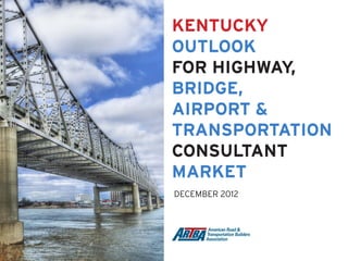 KENTUCKY
OUTLOOK
FOR HIGHWAY,
BRIDGE,
AIRPORT &
TRANSPORTATION
CONSULTANT
MARKET
DECEMBER 2012
 
