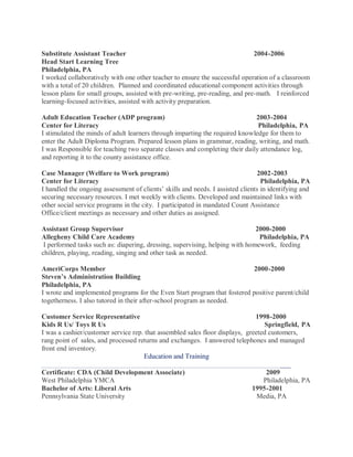 Substitute Assistant Teacher 2004-2006
Head Start Learning Tree
Philadelphia, PA
I worked collaboratively with one other teacher to ensure the successful operation of a classroom
with a total of 20 children. Planned and coordinated educational component activities through
lesson plans for small groups, assisted with pre-writing, pre-reading, and pre-math. I reinforced
learning-focused activities, assisted with activity preparation.
Adult Education Teacher (ADP program) 2003-2004
Center for Literacy Philadelphia, PA
I stimulated the minds of adult learners through imparting the required knowledge for them to
enter the Adult Diploma Program. Prepared lesson plans in grammar, reading, writing, and math.
I was Responsible for teaching two separate classes and completing their daily attendance log,
and reporting it to the county assistance office.
Case Manager (Welfare to Work program) 2002-2003
Center for Literacy Philadelphia, PA
I handled the ongoing assessment of clients’ skills and needs. I assisted clients in identifying and
securing necessary resources. I met weekly with clients. Developed and maintained links with
other social service programs in the city. I participated in mandated Count Assistance
Office/client meetings as necessary and other duties as assigned.
Assistant Group Supervisor 2000-2000
Allegheny Child Care Academy Philadelphia, PA
I performed tasks such as: diapering, dressing, supervising, helping with homework, feeding
children, playing, reading, singing and other task as needed.
AmeriCorps Member 2000-2000
Steven’s Administration Building
Philadelphia, PA
I wrote and implemented programs for the Even Start program that fostered positive parent/child
togetherness. I also tutored in their after-school program as needed.
Customer Service Representative 1998-2000
Kids R Us/ Toys R Us Springfield, PA
I was a cashier/customer service rep. that assembled sales floor displays, greeted customers,
rang point of sales, and processed returns and exchanges. I answered telephones and managed
front end inventory.
Education and Training
________________________________________________________________________
Certificate: CDA (Child Development Associate) 2009
West Philadelphia YMCA Philadelphia, PA
Bachelor of Arts: Liberal Arts 1995-2001
Pennsylvania State University Media, PA
 