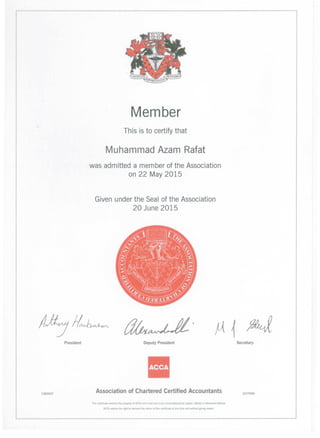 Member
Th is is to certify that
Muhammad Azam Rafat
was admitted a member of the Association
on 22 May 2015
Given under the Seal of the Association
20 June 2015
1362657
President Deputy President
II
Association of Chartered Certified Accountants
ThiS certificate remains the property of ACCA and must not n any circumstances be COPied, altered or otherwise defaced.
ACCA retains the nght to demarld the return of thIS certifICate at any lime and without Blvlng reason
Secretary
1077939
 