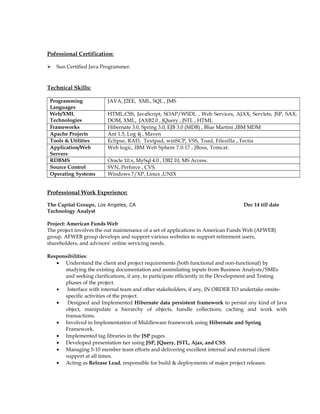 Pofessional Certification:
 Sun Certified Java Programmer.
Technical Skills:
Programming
Languages
JAVA, J2EE, XML, SQL , JMS
Web/XML
Technologies
HTML,CSS, JavaScript, SOAP/WSDL , Web Services, AJAX, Servlets, JSP, SAX,
DOM, XML, JAXB2.0 , JQuery , JSTL , HTML
Frameworks Hibernate 3.0, Spring 3.0, EJB 3.0 (MDB) , Blue Martini ,IBM MDM
Apache Projects Ant 1.5, Log 4j , Maven
Tools & Utilities Eclipse, RAD, Textpad, winSCP, VSS, Toad, Filezilla ,.Tectia
Application/Web
Servers
Web logic, IBM Web Sphere 7.0.17 , JBoss, Tomcat.
RDBMS Oracle 10.x, MySql 4.0 , DB2 10, MS Access.
Source Control SVN, Perforce , CVS.
Operating Systems Windows 7/XP, Linux ,UNIX
Professional Work Experience:
The Capital Groups, Los Angeles, CA Dec 14 till date
Technology Analyst
Project: American Funds Web
The project involves the out maintenance of a set of applications in American Funds Web (AFWEB)
group. AFWEB group develops and support various websites to support retirement users,
shareholders, and advisors’ online servicing needs.
Responsibilities:
• Understand the client and project requirements (both functional and non-functional) by
studying the existing documentation and assimilating inputs from Business Analysts/SMEs
and seeking clarifications, if any, to participate efficiently in the Development and Testing
phases of the project.
• Interface with internal team and other stakeholders, if any, IN ORDER TO undertake onsite-
specific activities of the project.
• Designed and Implemented Hibernate data persistent framework to persist any kind of Java
object, manipulate a hierarchy of objects, handle collections, caching and work with
transactions.
• Involved in Implementation of Middleware framework using Hibernate and Spring
Framework.
• Implemented tag libraries in the JSP pages.
• Developed presentation tier using JSP, JQuery, JSTL, Ajax, and CSS.
• Managing 5-10 member team efforts and delivering excellent internal and external client
support at all times.
• Acting as Release Lead, responsible for build & deployments of major project releases.
 