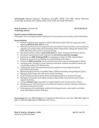 Environment: Rational ClearCase, ClearQuest, Java/J2EE, HTML, CSS, XML, Spring, Hibernate,
Oracle/SQL, JavaScript, JSTL, JQuery, JSON, AJAX, UNIX and Adobe SiteCatalyst
Bank of America, Charlotte, NC Jul ’13 till Dec 14
Technology Analyst
Project: Customer Notification Engine
This project aims at sending customer notifications for the primary and secondary contact information.
Responsibilities:
• Worked on Web Services using Java API for XML Services (JAX-WS) and supported, build,
deploying RESTful Web APIs Services.
• Worked on production server migration from bare metal to Virtual machines. It involved proxy
migration, Q manager setup, Firewall settings, WAS configurations settings like listener ports,
JNDI, JMS, Data sources and environment settings.
• Developed module to deliver push notifications to Apple, Android and Windows devices.
• Developed internal tools to stub responses for web services and OAG messages.
• Extensively use XML Binding (JAXB) for mapping Java objects to XML representations.
Extensively involved in marshalling and unmarshalling of the objects.
• Worked on JMS transactions, Wrote asynchronous broker code to send messages to Queue.
• Assisting project manager in Project planning, estimation, schedule and Metric analysis and
coordinating onshore and offshore team.
• Updating key project documents like Business requirement documents/Functional
specifications documents.
• Maintaining Requirements Traceability Matrix (RTM) and tracking Change Requests (CR's).
• Managing defect triage calls with various teams and clients.
• Understanding functional specifications and designing high level, detail level design
• Managing 5-10 member team efforts and delivering excellent internal and external client
support at all times.
• Acting as Release Lead, responsible for build & deployments of major project releases.
• Working closely with client teams across different locations to ensure continuity of business
activities and smooth execution.
• Participating in client meetings to understand existing processes, assess needs, and define
scope, deliverables and key challenges.
Environment: Java 1.6, IBM WebSphere 1.7, Spring 2.0, Web Services, Core Java ,JMS, EJB, Log4j 1.4,
J2SE 1.5, DB2 V10, IBM RAD 8.0, IBM WAS 7.0.17, Linux.
Bank of America , Bangalore , India Jun '12 – Jun ’13
Senior Java/J2EE Developer
 