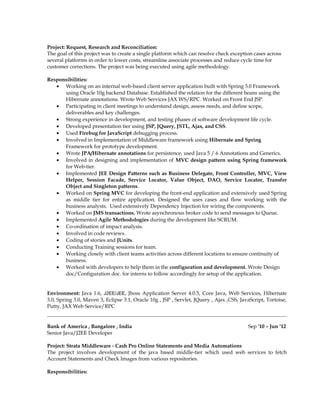 Project: Request, Research and Reconciliation:
The goal of this project was to create a single platform which can resolve check exception cases across
several platforms in order to lower costs, streamline associate processes and reduce cycle time for
customer corrections. The project was being executed using agile methodology.
Responsibilities:
• Working on an internal web-based client server application built with Spring 3.0 Framework
using Oracle 10g backend Database. Established the relation for the different beans using the
Hibernate annotations. Wrote Web Services JAX WS/RPC. Worked on Front End JSP.
• Participating in client meetings to understand design, assess needs, and define scope,
deliverables and key challenges.
• Strong experience in development, and testing phases of software development life cycle.
• Developed presentation tier using JSP, JQuery, JSTL, Ajax, and CSS.
• Used Firebug for JavaScript debugging process.
• Involved in Implementation of Middleware framework using Hibernate and Spring
Framework for prototype development.
• Wrote JPA/Hibernate annotations for persistence, used Java 5 / 6 Annotations and Generics.
• Involved in designing and implementation of MVC design pattern using Spring framework
for Web-tier.
• Implemented JEE Design Patterns such as Business Delegate, Front Controller, MVC, View
Helper, Session Facade, Service Locator, Value Object, DAO, Service Locator, Transfer
Object and Singleton patterns.
• Worked on Spring MVC for developing the front-end application and extensively used Spring
as middle tier for entire application. Designed the uses cases and flow working with the
business analysts. Used extensively Dependency Injection for wiring the components.
• Worked on JMS transactions, Wrote asynchronous broker code to send messages to Queue.
• Implemented Agile Methodologies during the development like SCRUM.
• Co-ordination of impact analysis.
• Involved in code reviews.
• Coding of stories and JUnits.
• Conducting Training sessions for team.
• Working closely with client teams activities across different locations to ensure continuity of
business.
• Worked with developers to help them in the configuration and development. Wrote Design
doc/Configuration doc. for interns to follow accordingly for setup of the application.
Environment: Java 1.6, J2EE/JEE, Jboss Application Server 4.0.5, Core Java, Web Services, Hibernate
3.0, Spring 3.0, Maven 3, Eclipse 3.1, Oracle 10g , JSP , Servlet, JQuery , Ajax ,CSS, JavaScript, Tortoise,
Putty, JAX Web Service/RPC
Bank of America , Bangalore , India Sep '10 – Jun ’12
Senior Java/J2EE Developer
Project: Strata Middleware - Cash Pro Online Statements and Media Automations
The project involves development of the java based middle-tier which used web services to fetch
Account Statements and Check Images from various repositories.
Responsibilities:
 